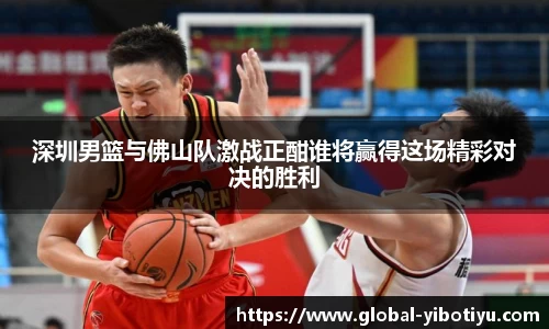 深圳男篮与佛山队激战正酣谁将赢得这场精彩对决的胜利